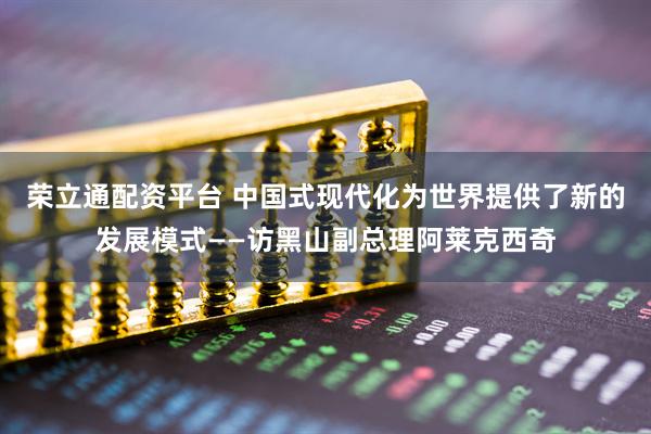 荣立通配资平台 中国式现代化为世界提供了新的发展模式——访黑山副总理阿莱克西奇
